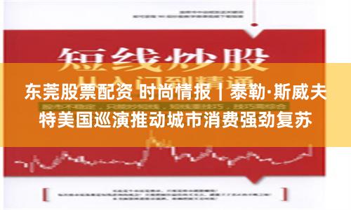 东莞股票配资 时尚情报｜泰勒·斯威夫特美国巡演推动城市消费强劲复苏