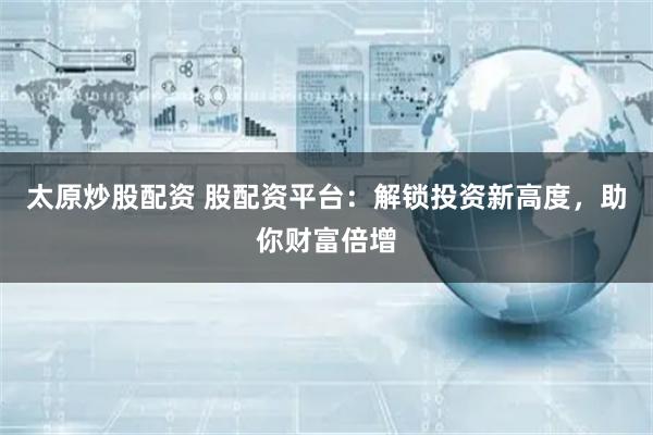 太原炒股配资 股配资平台：解锁投资新高度，助你财富倍增