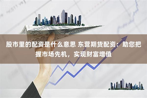 股市里的配资是什么意思 东营期货配资：助您把握市场先机，实现财富增值