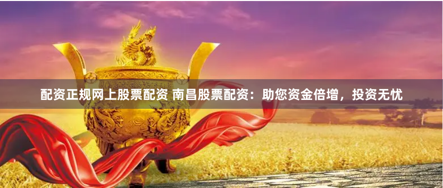 配资正规网上股票配资 南昌股票配资：助您资金倍增，投资无忧
