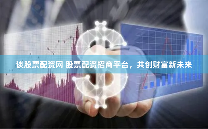 谈股票配资网 股票配资招商平台，共创财富新未来