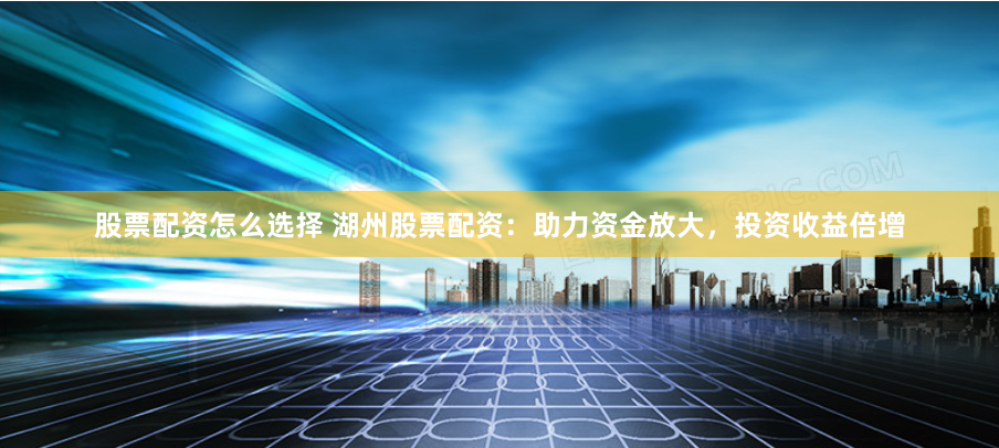 股票配资怎么选择 湖州股票配资：助力资金放大，投资收益倍增