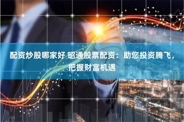 配资炒股哪家好 昭通股票配资：助您投资腾飞，把握财富机遇