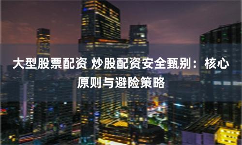 大型股票配资 炒股配资安全甄别：核心原则与避险策略