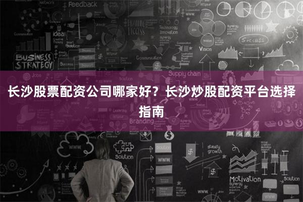 长沙股票配资公司哪家好？长沙炒股配资平台选择指南